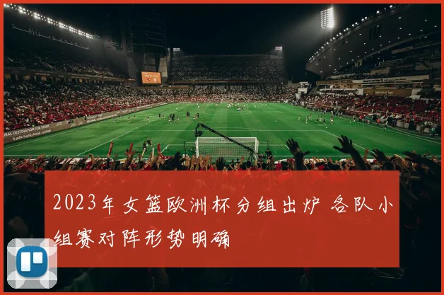 2023年女篮欧洲杯分组出炉 各队小组赛对阵形势明确