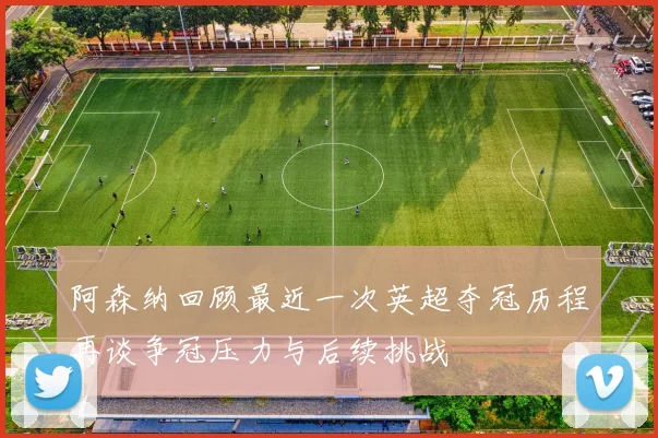 阿森纳回顾最近一次英超夺冠历程再谈争冠压力与后续挑战