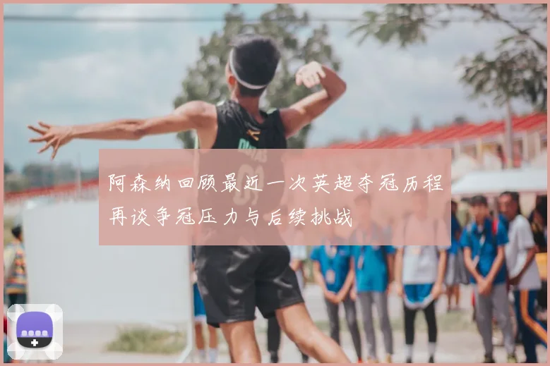 阿森纳回顾最近一次英超夺冠历程再谈争冠压力与后续挑战