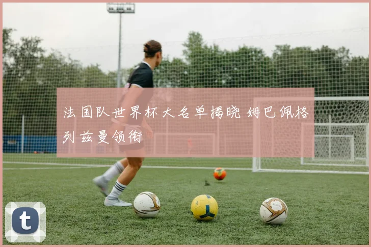 法国队世界杯大名单揭晓 姆巴佩格列兹曼领衔