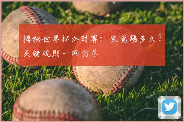 揭秘世界杯加时赛:究竟踢多久?关键规则一网打尽