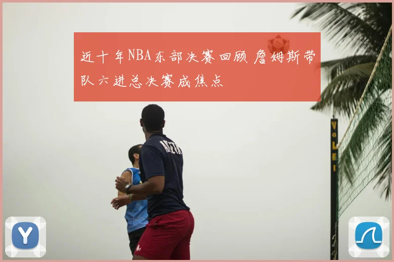 近十年NBA东部决赛回顾 詹姆斯带队六进总决赛成焦点
