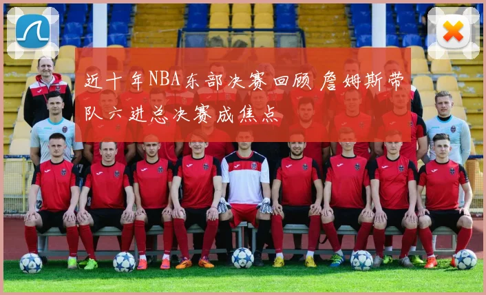 近十年NBA东部决赛回顾 詹姆斯带队六进总决赛成焦点
