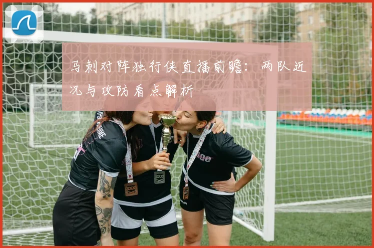 马刺对阵独行侠直播前瞻:两队近况与攻防看点解析