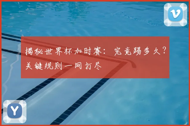 揭秘世界杯加时赛：究竟踢多久？关键规则一网打尽