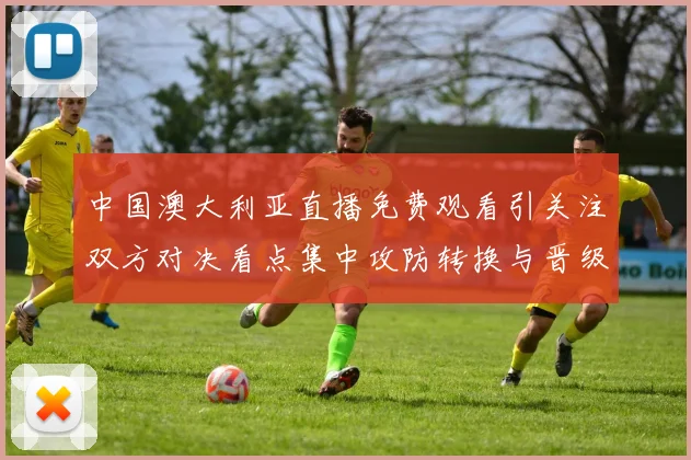 中国澳大利亚直播免费观看引关注双方对决看点集中攻防转换与晋级形势