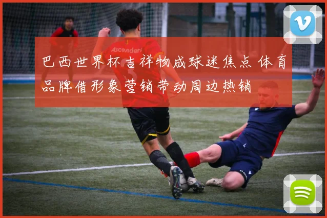 巴西世界杯吉祥物成球迷焦点 体育品牌借形象营销带动周边热销