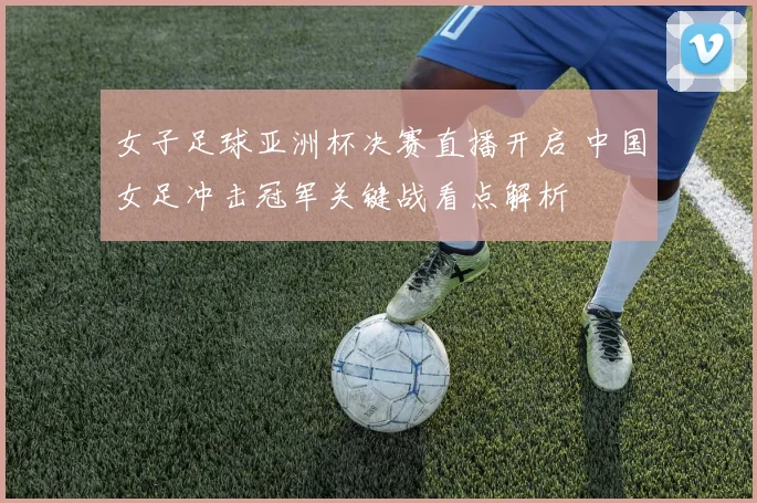 女子足球亚洲杯决赛直播开启 中国女足冲击冠军关键战看点解析