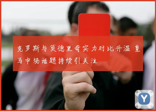 克罗斯与莫德里奇实力对比升温 皇马中场话题持续引关注