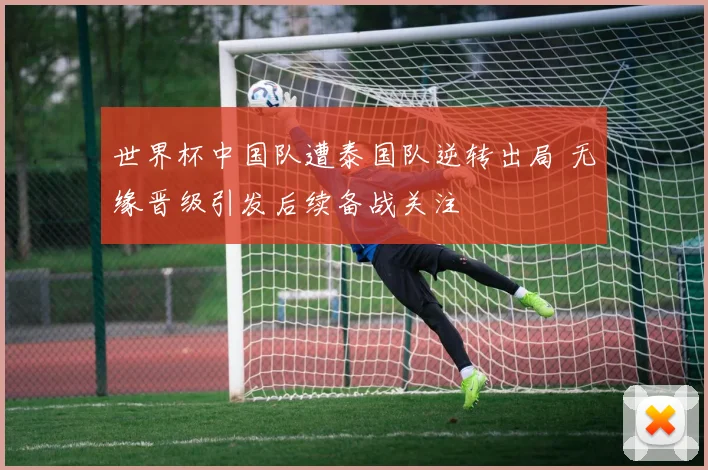 世界杯中国队遭泰国队逆转出局 无缘晋级引发后续备战关注