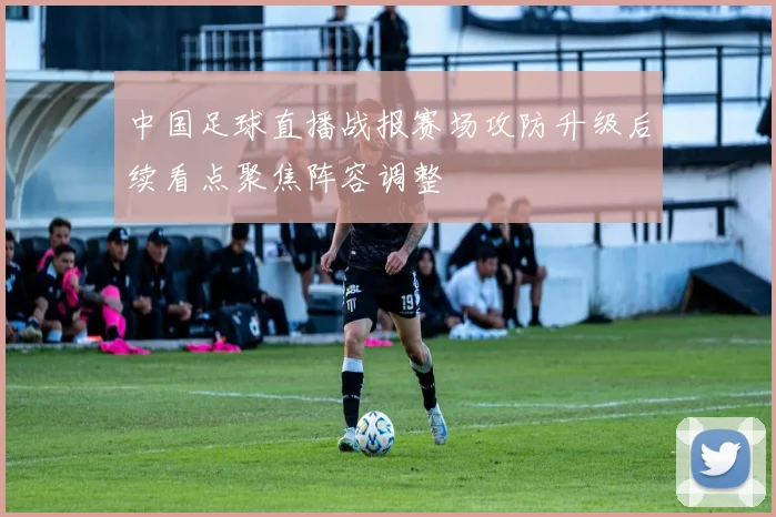 中国足球直播战报赛场攻防升级后续看点聚焦阵容调整