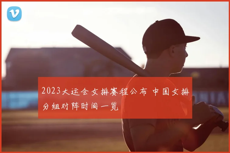 2023大运会女排赛程公布 中国女排分组对阵时间一览