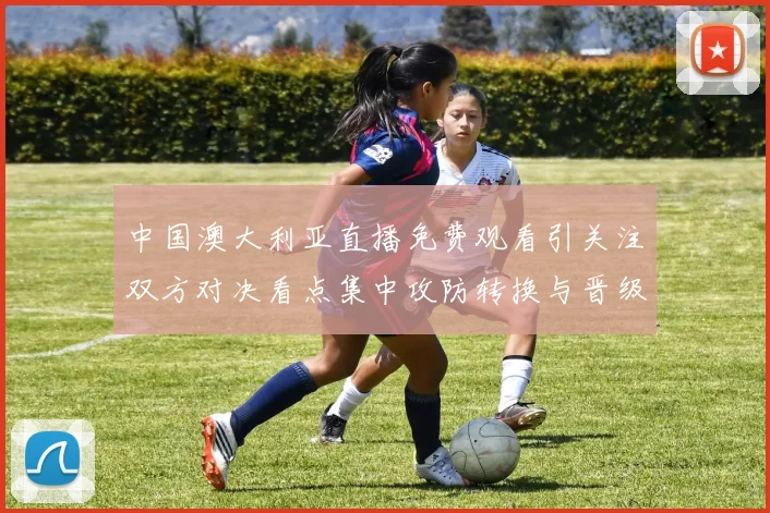 中国澳大利亚直播免费观看引关注双方对决看点集中攻防转换与晋级形势