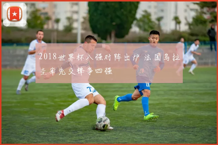 2018世界杯八强对阵出炉 法国乌拉圭率先交锋争四强