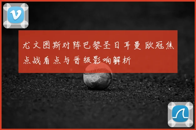 尤文图斯对阵巴黎圣日耳曼 欧冠焦点战看点与晋级影响解析