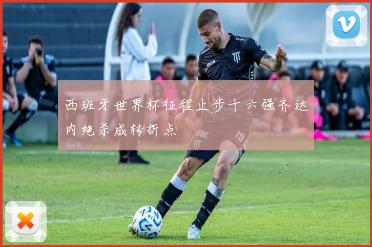 西班牙世界杯征程止步十六强齐达内绝杀成转折点