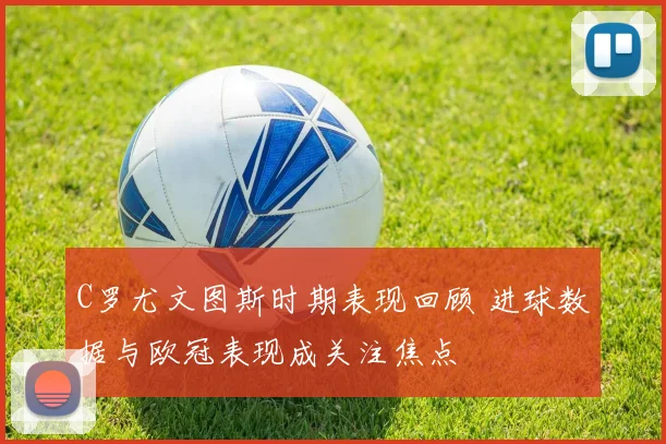 C罗尤文图斯时期表现回顾 进球数据与欧冠表现成关注焦点