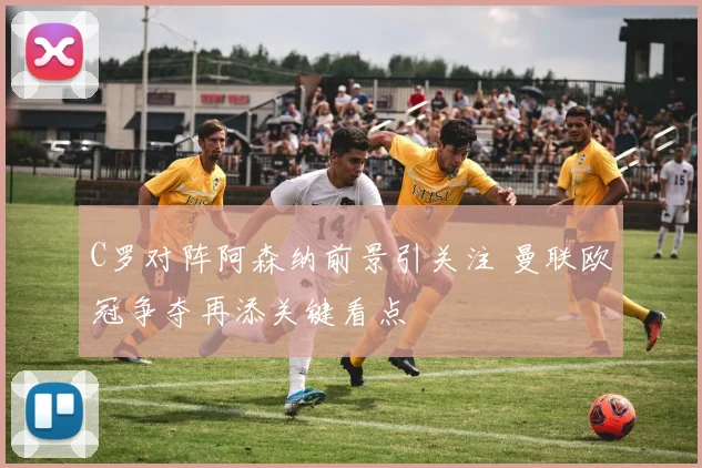 C罗对阵阿森纳前景引关注 曼联欧冠争夺再添关键看点