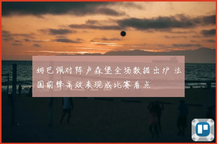 姆巴佩对阵卢森堡全场数据出炉 法国前锋高效表现成比赛看点