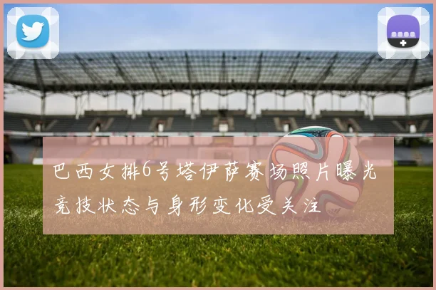 巴西女排6号塔伊萨赛场照片曝光 竞技状态与身形变化受关注