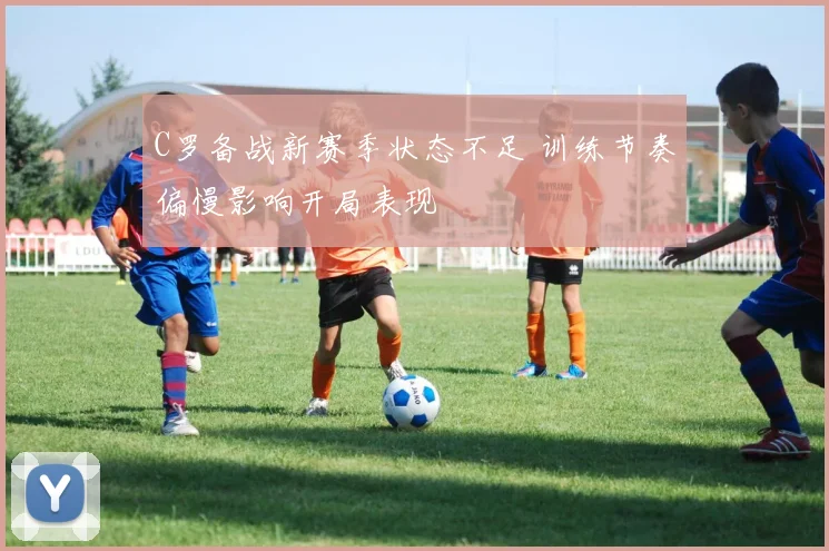 C罗备战新赛季状态不足 训练节奏偏慢影响开局表现