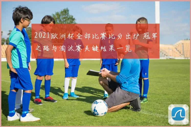 2021欧洲杯全部比赛比分出炉 冠军之路与淘汰赛关键结果一览