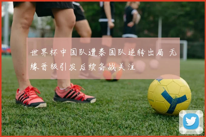 世界杯中国队遭泰国队逆转出局 无缘晋级引发后续备战关注