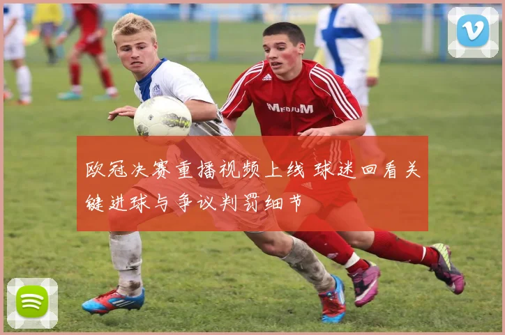 欧冠决赛重播视频上线 球迷回看关键进球与争议判罚细节