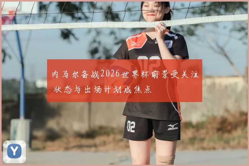 内马尔备战2026世界杯前景受关注 状态与出场计划成焦点
