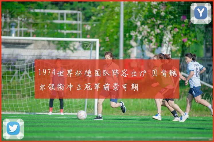 1974世界杯德国队阵容出炉 贝肯鲍尔领衔冲击冠军前景可期