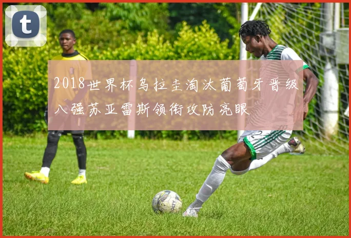 2018世界杯乌拉圭淘汰葡萄牙晋级八强苏亚雷斯领衔攻防亮眼