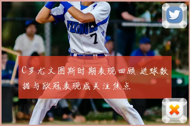 C罗尤文图斯时期表现回顾 进球数据与欧冠表现成关注焦点