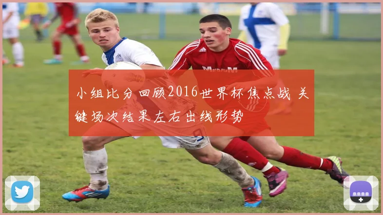 小组比分回顾2016世界杯焦点战 关键场次结果左右出线形势