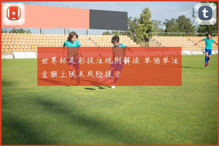 世界杯足彩投注规则解读 单场单注金额上限及风险提示