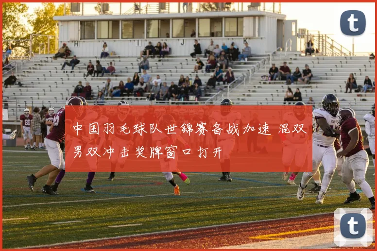 中国羽毛球队世锦赛备战加速 混双男双冲击奖牌窗口打开