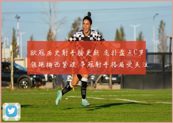 欧冠历史射手榜更新 虎扑盘点C罗领跑梅西紧追 争冠射手格局受关注