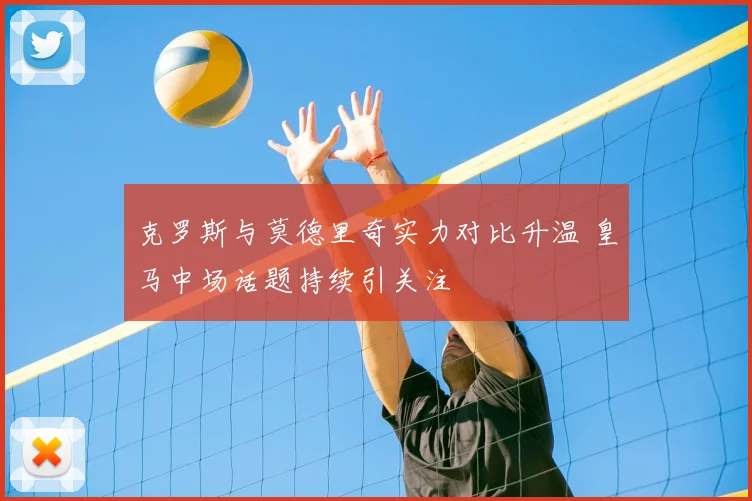 克罗斯与莫德里奇实力对比升温 皇马中场话题持续引关注