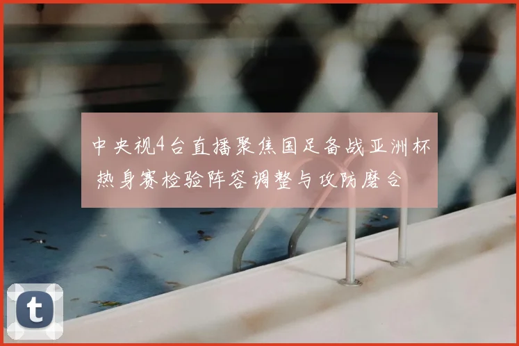 中央视4台直播聚焦国足备战亚洲杯 热身赛检验阵容调整与攻防磨合