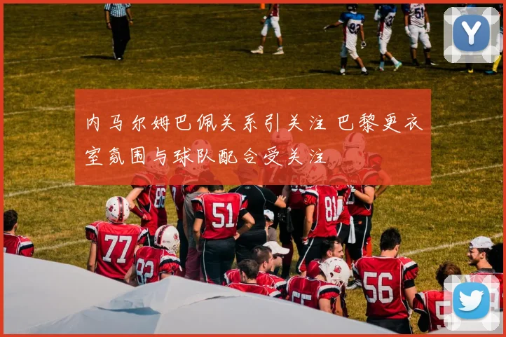 内马尔姆巴佩关系引关注 巴黎更衣室氛围与球队配合受关注