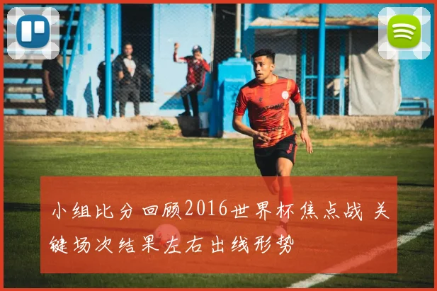 小组比分回顾2016世界杯焦点战 关键场次结果左右出线形势
