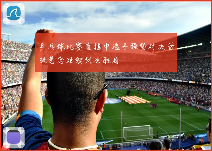 乒乓球比赛直播中选手强势对决晋级悬念延续到决胜局