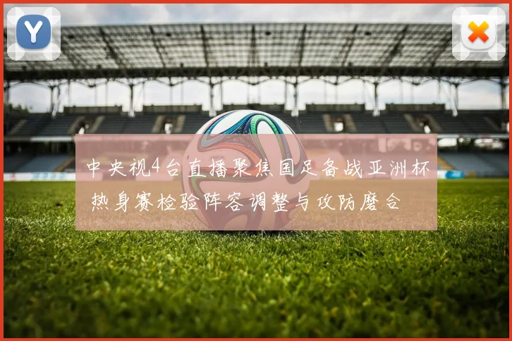 中央视4台直播聚焦国足备战亚洲杯 热身赛检验阵容调整与攻防磨合