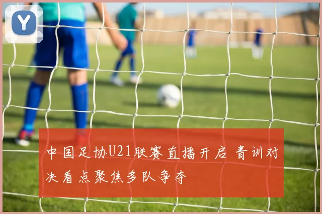中国足协U21联赛直播开启 青训对决看点聚焦多队争夺