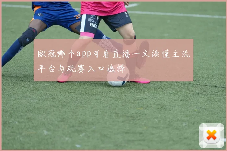 欧冠哪个app可看直播一文读懂主流平台与观赛入口选择