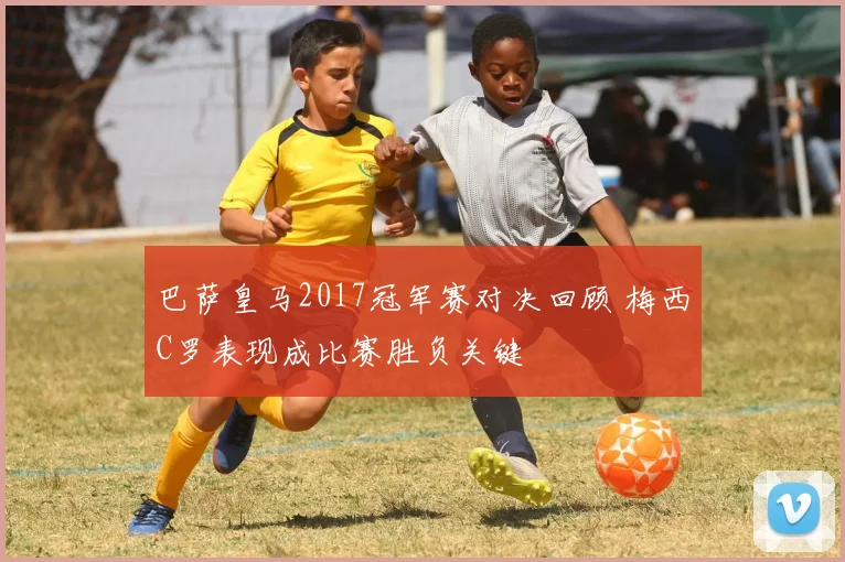 巴萨皇马2017冠军赛对决回顾 梅西C罗表现成比赛胜负关键