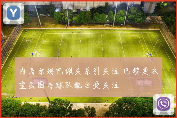 内马尔姆巴佩关系引关注 巴黎更衣室氛围与球队配合受关注