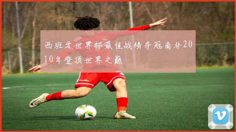 西班牙世界杯最佳战绩夺冠南非2010年登顶世界之巅
