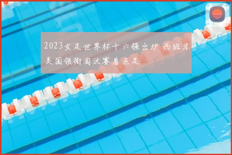 2023女足世界杯十六强出炉 西班牙美国领衔淘汰赛看点足