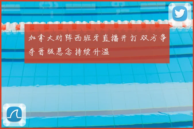 加拿大对阵西班牙直播开打 双方争夺晋级悬念持续升温