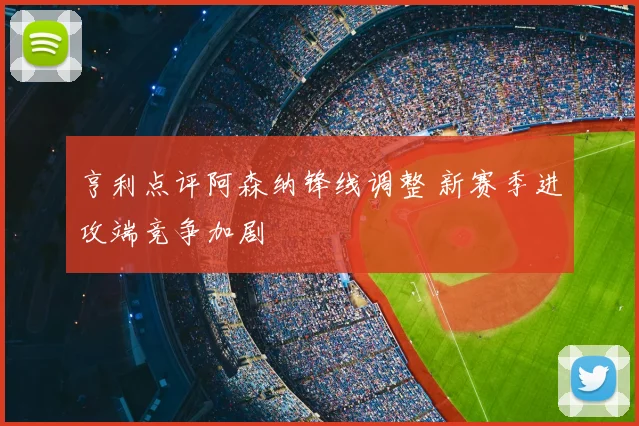 亨利点评阿森纳锋线调整 新赛季进攻端竞争加剧